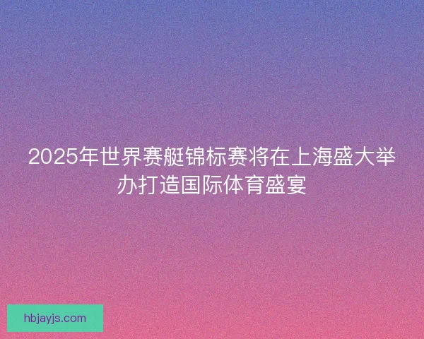 2025年世界赛艇锦标赛将在上海盛大举办打造国际体育盛宴